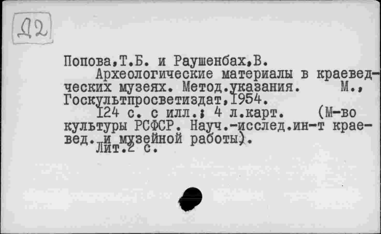 ﻿Попова,Т.Б. и Раушенбах.Б.
Археологические материалы в краевед ческих музеях. Метод.указания. М.» Госкультпросветиздат,1954.
124 с. с илл.1 4 л.карт. (М-во культуры РСФСР. Науч.-исслед.ин-т краевед.музейной работы).